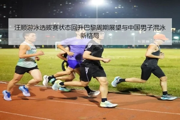 汪顺游泳选拔赛状态回升巴黎周期展望与中国男子混泳新格局